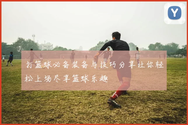打篮球必备装备与技巧分享让你轻松上场尽享篮球乐趣
