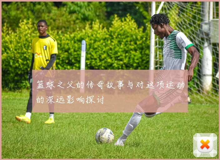 篮球之父的传奇故事与对这项运动的深远影响探讨