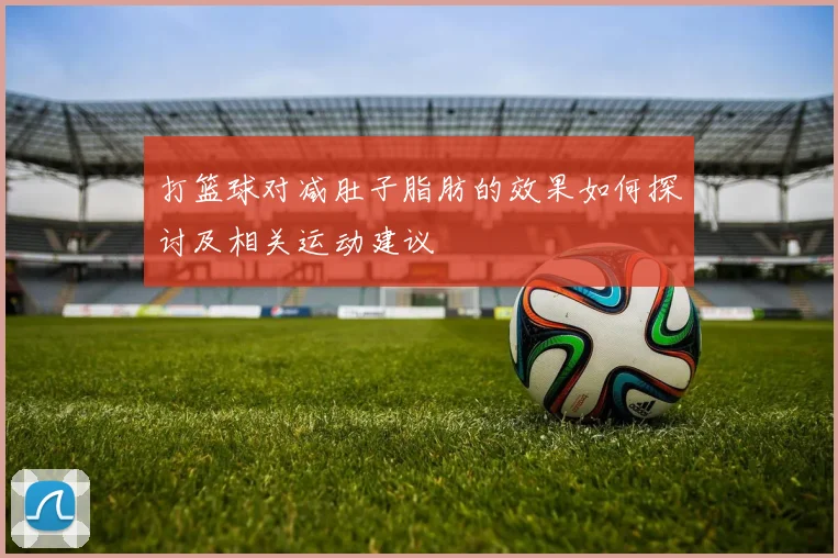 打篮球对减肚子脂肪的效果如何探讨及相关运动建议