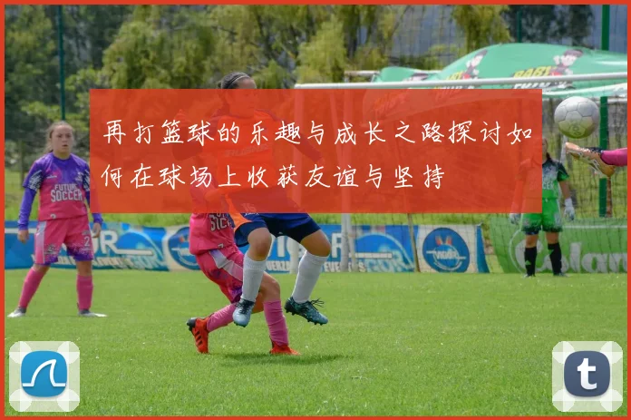 再打篮球的乐趣与成长之路探讨如何在球场上收获友谊与坚持