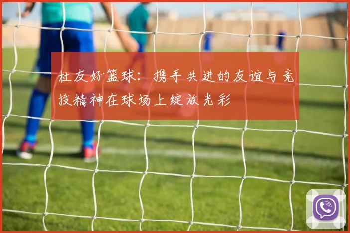 杜友好篮球：携手共进的友谊与竞技精神在球场上绽放光彩