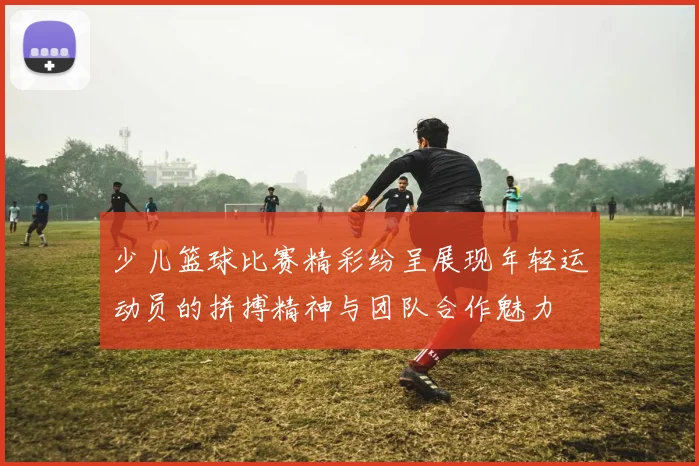 少儿篮球比赛精彩纷呈展现年轻运动员的拼搏精神与团队合作魅力