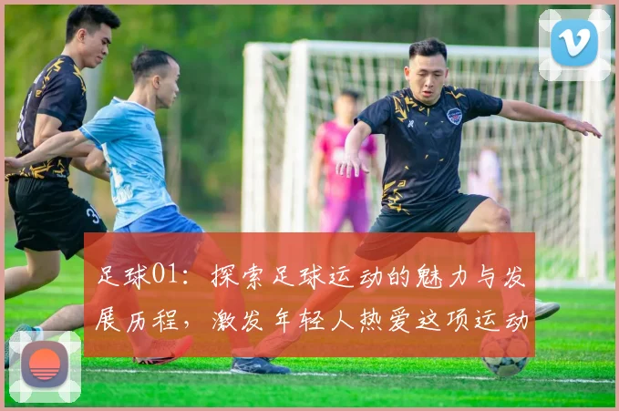 足球O1：探索足球运动的魅力与发展历程，激发年轻人热爱这项运动的激情