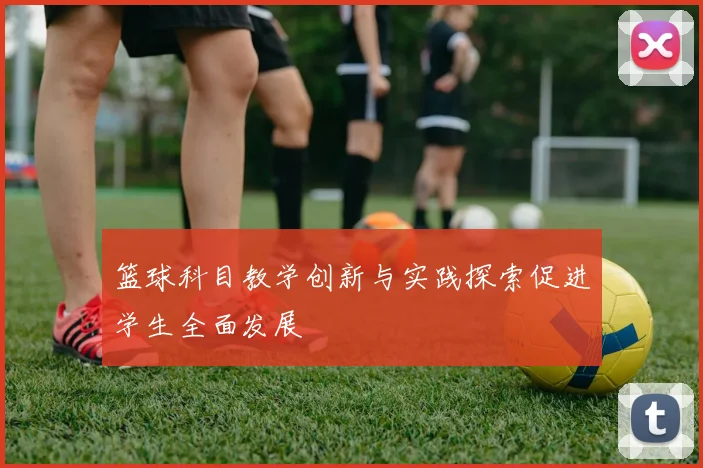 篮球科目教学创新与实践探索促进学生全面发展