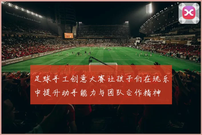 足球手工创意大赛让孩子们在玩乐中提升动手能力与团队合作精神